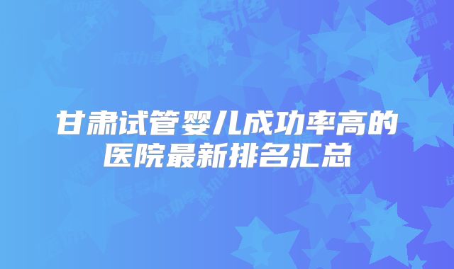 甘肃试管婴儿成功率高的医院最新排名汇总