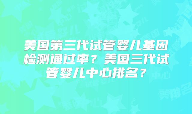 美国第三代试管婴儿基因检测通过率？美国三代试管婴儿中心排名？