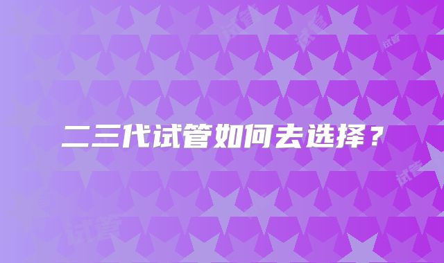 二三代试管如何去选择？