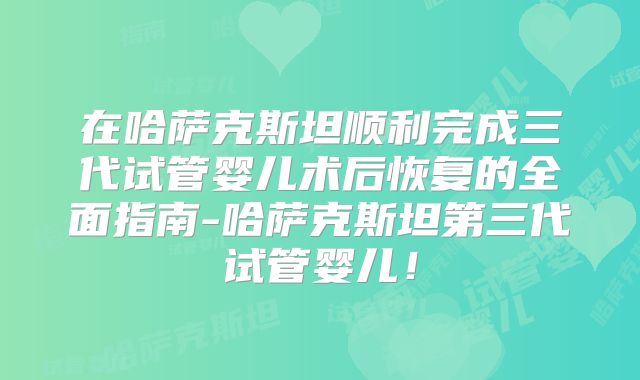 在哈萨克斯坦顺利完成三代试管婴儿术后恢复的全面指南-哈萨克斯坦第三代试管婴儿！