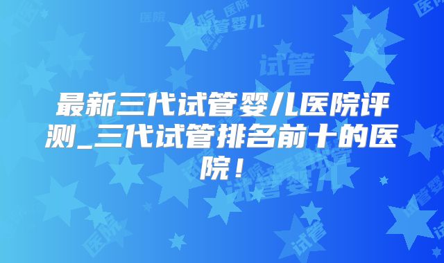 最新三代试管婴儿医院评测_三代试管排名前十的医院！