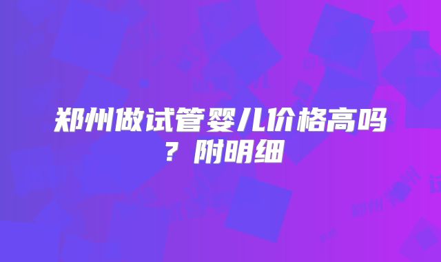 郑州做试管婴儿价格高吗?附明细