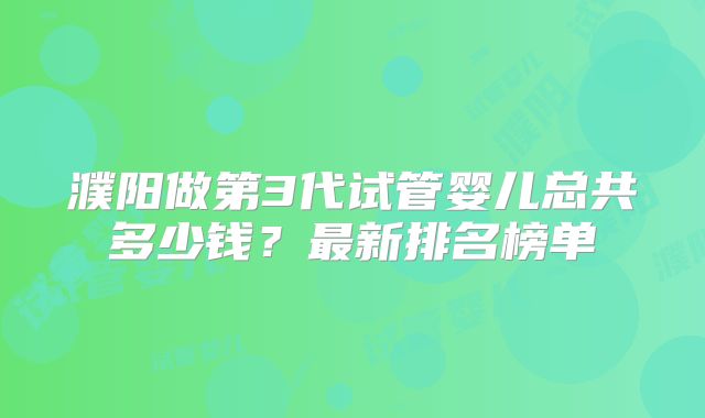 濮阳做第3代试管婴儿总共多少钱?最新排名榜单