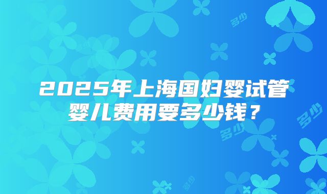 2025年上海国妇婴试管婴儿费用要多少钱？
