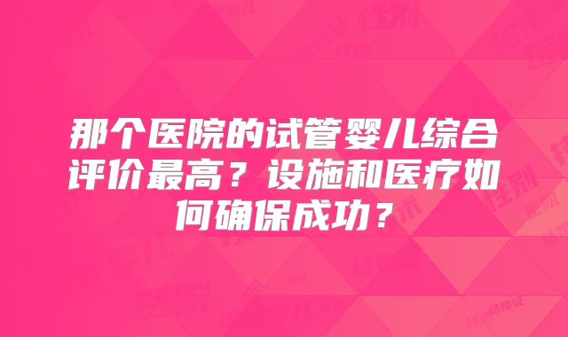 那个医院的试管婴儿综合评价最高？设施和医疗如何确保成功？