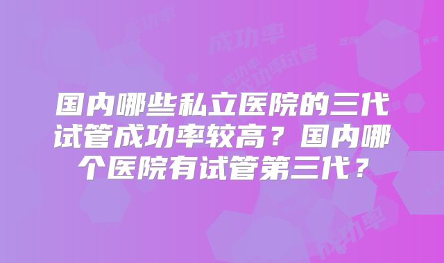 国内哪些私立医院的三代试管成功率较高？国内哪个医院有试管第三代？