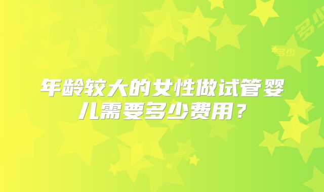 年龄较大的女性做试管婴儿需要多少费用？