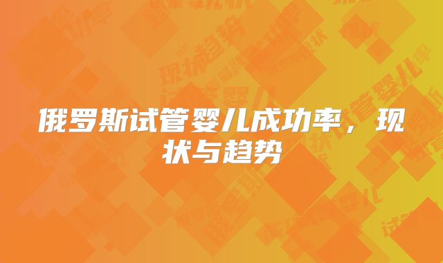 俄罗斯试管婴儿成功率，现状与趋势