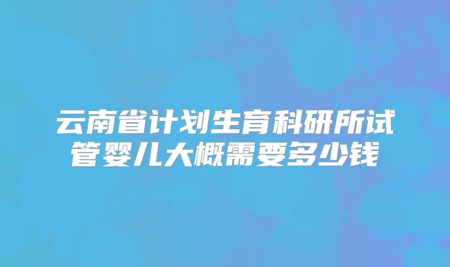 云南省计划生育科研所试管婴儿大概需要多少钱
