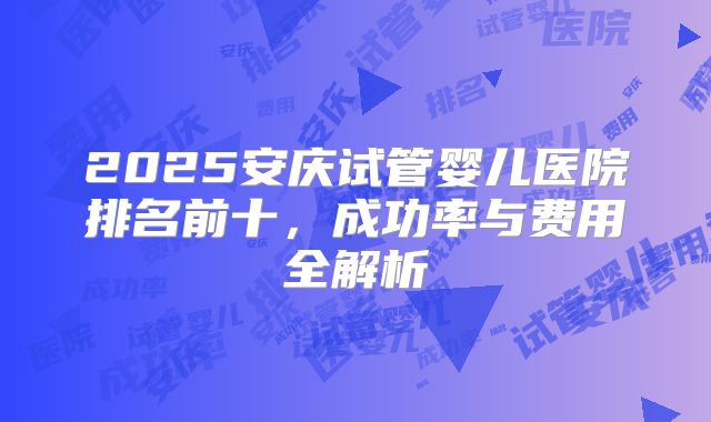 2025安庆试管婴儿医院排名前十，成功率与费用全解析