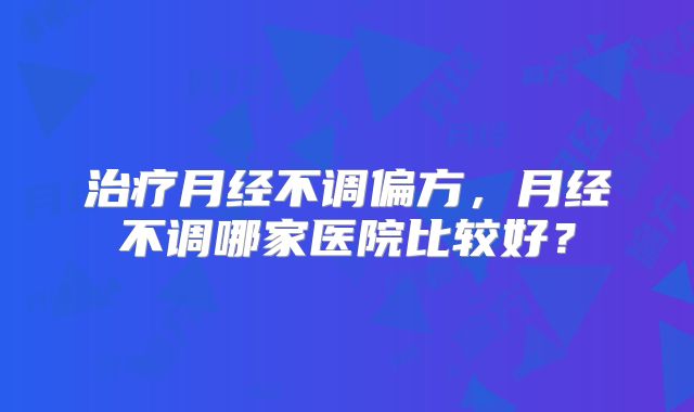 治疗月经不调偏方，月经不调哪家医院比较好？