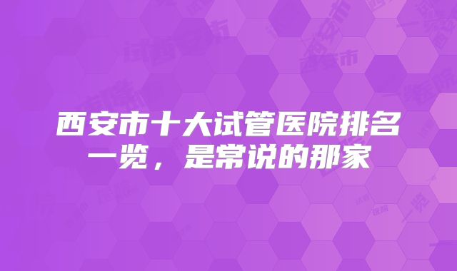 西安市十大试管医院排名一览，是常说的那家