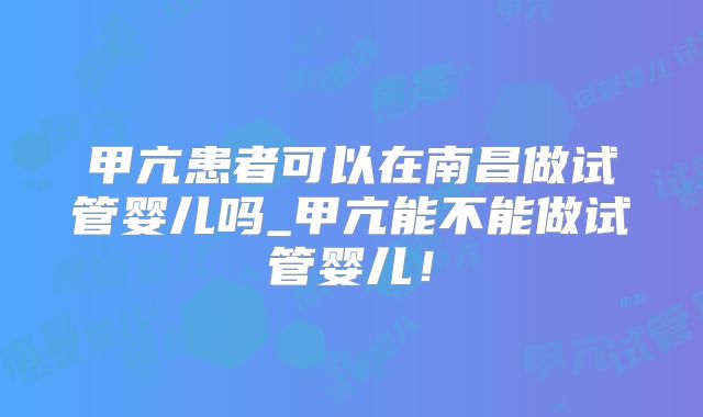 甲亢患者可以在南昌做试管婴儿吗_甲亢能不能做试管婴儿！