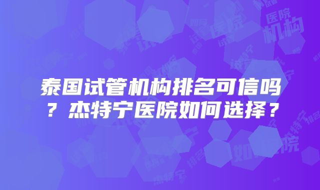 泰国试管机构排名可信吗？杰特宁医院如何选择？