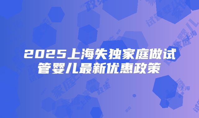 2025上海失独家庭做试管婴儿最新优惠政策