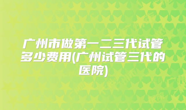 广州市做第一二三代试管多少费用(广州试管三代的医院)