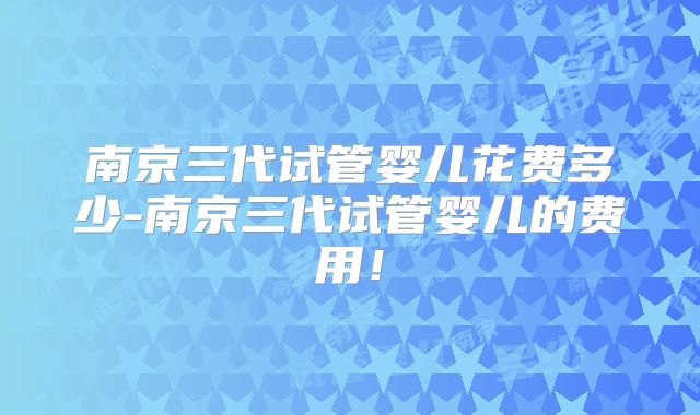 南京三代试管婴儿花费多少-南京三代试管婴儿的费用！