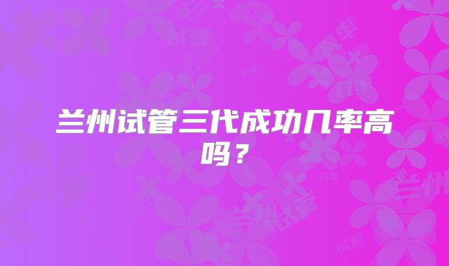 兰州试管三代成功几率高吗?