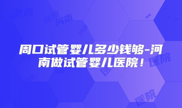 周口试管婴儿多少钱够-河南做试管婴儿医院!