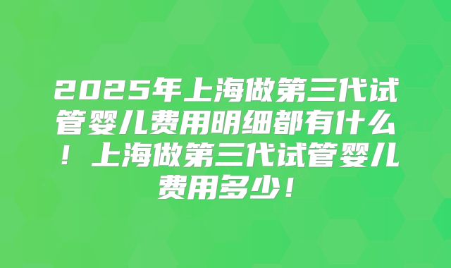 2025年上海做第三代试管婴儿费用明细都有什么!上海做第三代试管婴儿费用多少!