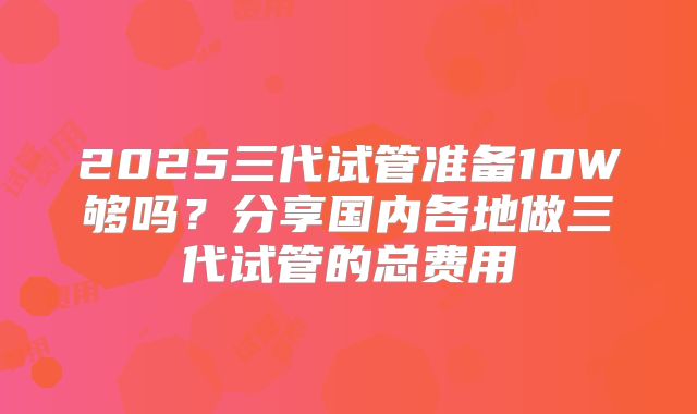 2025三代试管准备10W够吗？分享国内各地做三代试管的总费用