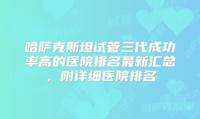 哈萨克斯坦试管三代成功率高的医院排名最新汇总，附详细医院排名
