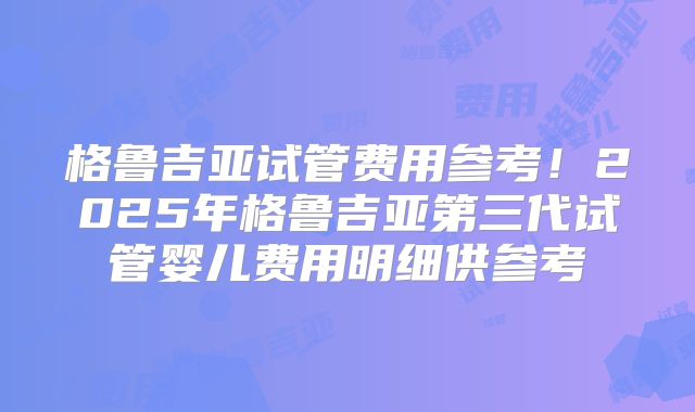 格鲁吉亚试管费用参考！2025年格鲁吉亚第三代试管婴儿费用明细供参考