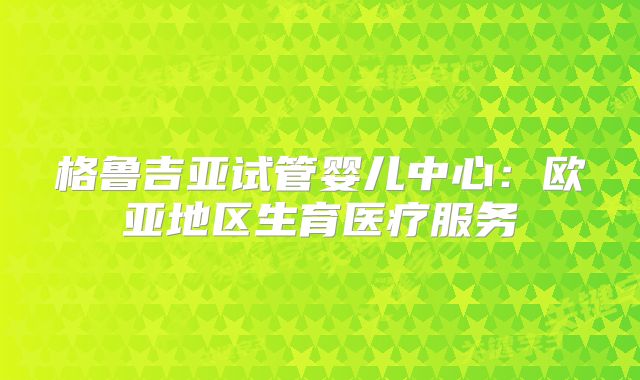 格鲁吉亚试管婴儿中心：欧亚地区生育医疗服务