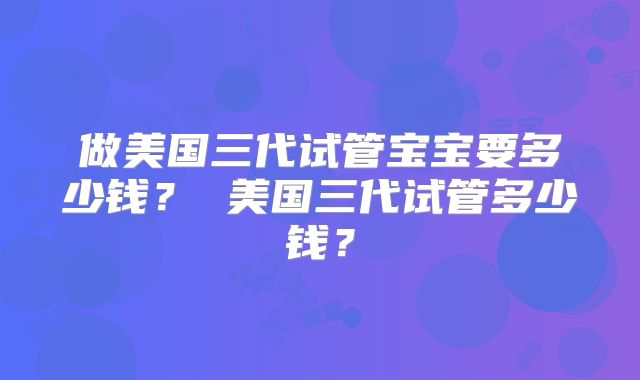 做美国三代试管宝宝要多少钱？ 美国三代试管多少钱？