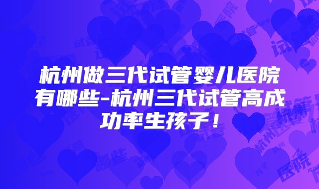 杭州做三代试管婴儿医院有哪些-杭州三代试管高成功率生孩子！