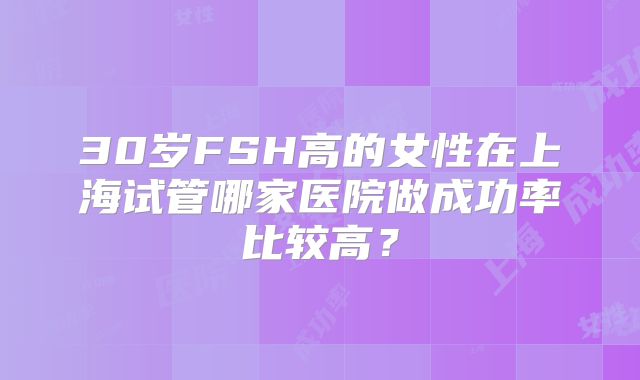 30岁FSH高的女性在上海试管哪家医院做成功率比较高？