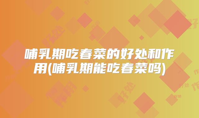 哺乳期吃春菜的好处和作用(哺乳期能吃春菜吗)