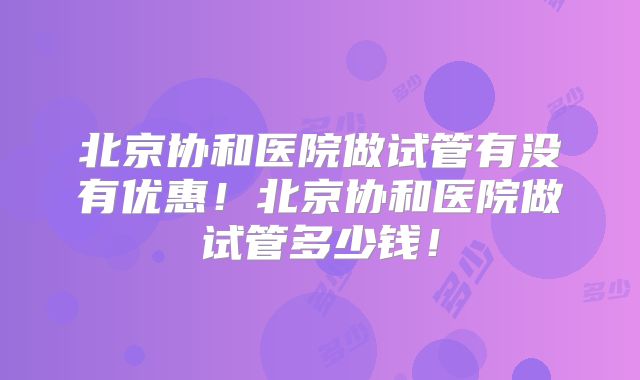 北京协和医院做试管有没有优惠！北京协和医院做试管多少钱！