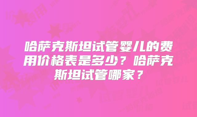 哈萨克斯坦试管婴儿的费用价格表是多少？哈萨克斯坦试管哪家？