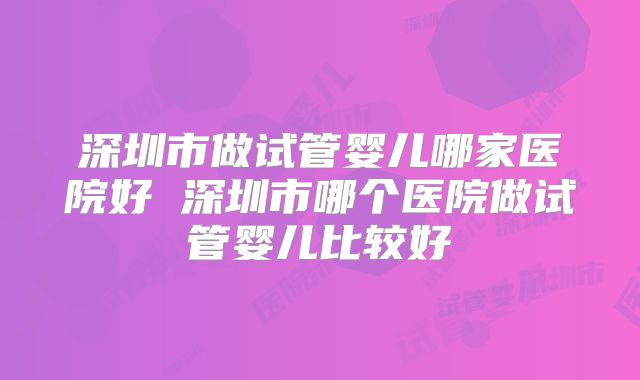 深圳市做试管婴儿哪家医院好 深圳市哪个医院做试管婴儿比较好