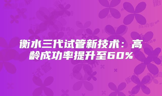 衡水三代试管新技术：高龄成功率提升至60%