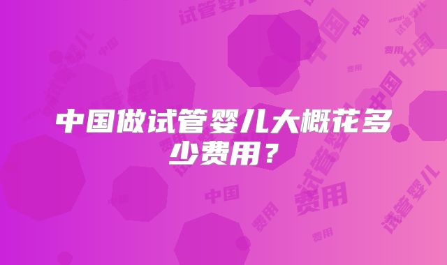 中国做试管婴儿大概花多少费用？