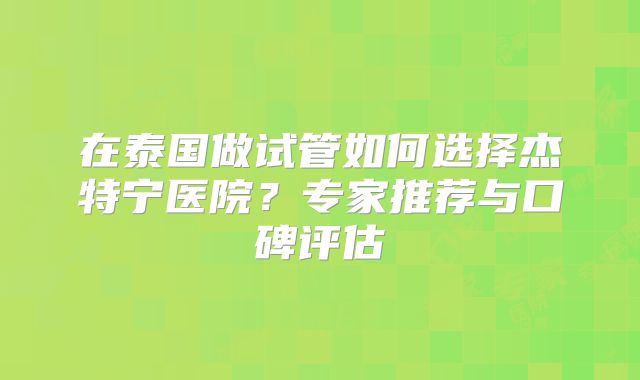 在泰国做试管如何选择杰特宁医院？专家推荐与口碑评估