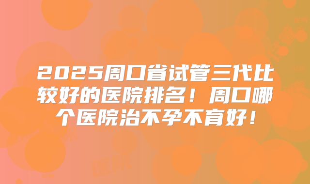 2025周口省试管三代比较好的医院排名！周口哪个医院治不孕不育好！