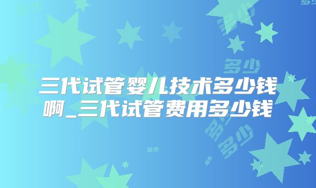 三代试管婴儿技术多少钱啊_三代试管费用多少钱