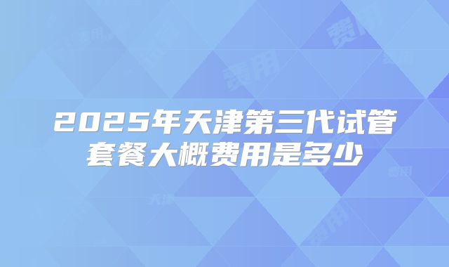 2025年天津第三代试管套餐大概费用是多少