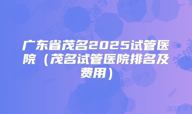 广东省茂名2025试管医院（茂名试管医院排名及费用）