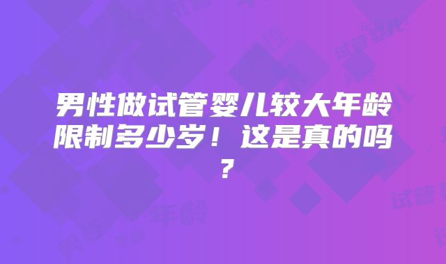 男性做试管婴儿较大年龄限制多少岁!这是真的吗?