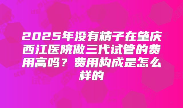 2025年没有精子在肇庆西江医院做三代试管的费用高吗？费用构成是怎么样的