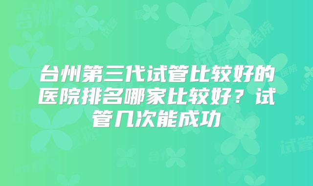 台州第三代试管比较好的医院排名哪家比较好？试管几次能成功