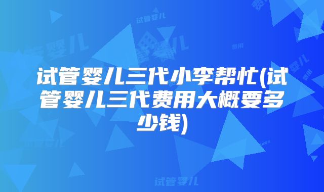 试管婴儿三代小李帮忙(试管婴儿三代费用大概要多少钱)
