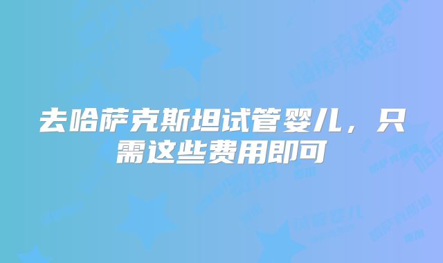 去哈萨克斯坦试管婴儿,只需这些费用即可