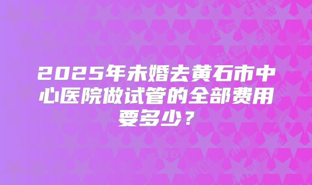 2025年未婚去黄石市中心医院做试管的全部费用要多少？