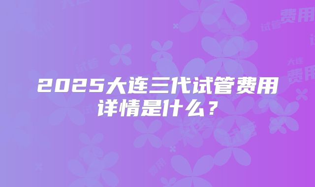 2025大连三代试管费用详情是什么？