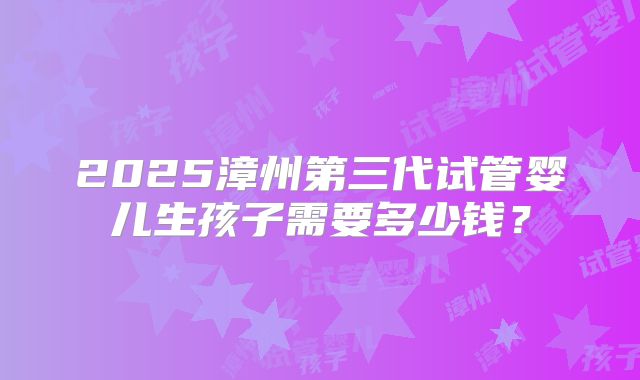 2025漳州第三代试管婴儿生孩子需要多少钱？